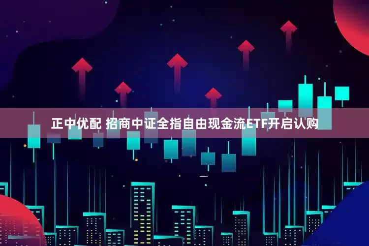 正中优配 招商中证全指自由现金流ETF开启认购