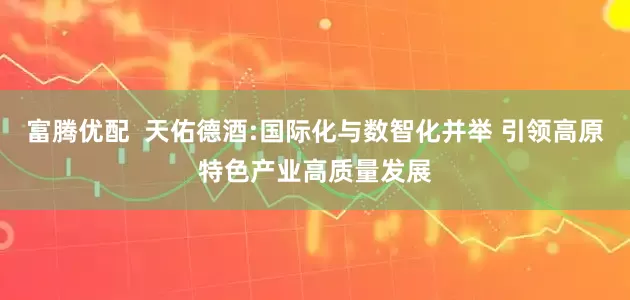 富腾优配  天佑德酒:国际化与数智化并举 引领高原特色产业高质量发展