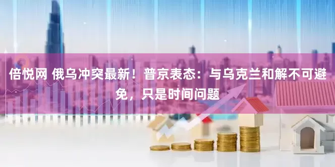 倍悦网 俄乌冲突最新！普京表态：与乌克兰和解不可避免，只是时间问题