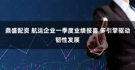 鼎盛配资 航运企业一季度业绩报喜 多引擎驱动韧性发展