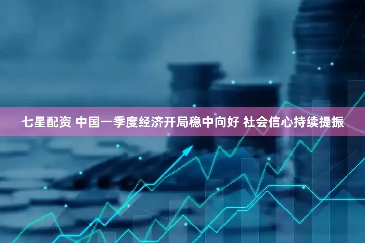 七星配资 中国一季度经济开局稳中向好 社会信心持续提振