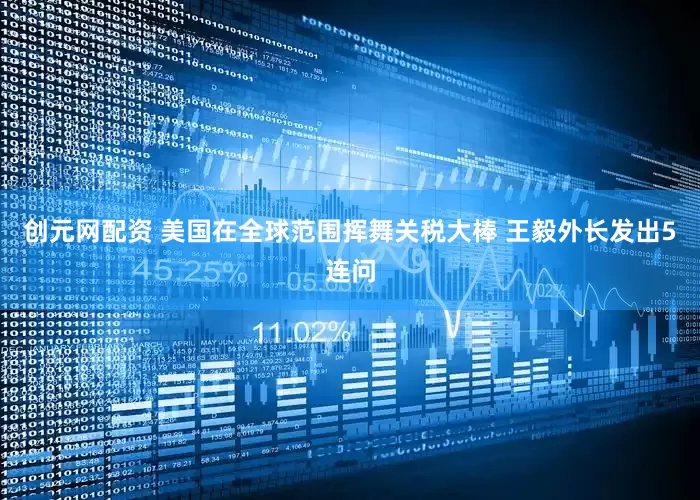 创元网配资 美国在全球范围挥舞关税大棒 王毅外长发出5连问
