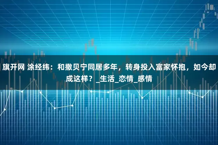 旗开网 涂经纬：和撒贝宁同居多年，转身投入富家怀抱，如今却成这样？_生活_恋情_感情