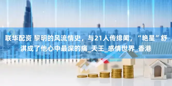 联华配资 黎明的风流情史，与21人传绯闻，“艳星”舒淇成了他心中最深的痛_天王_感情世界_香港