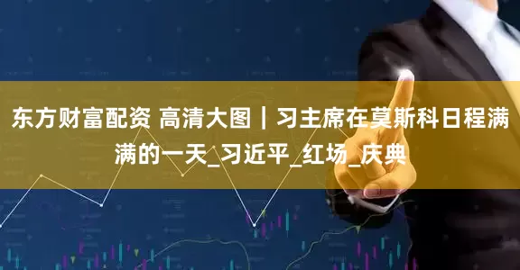 东方财富配资 高清大图｜习主席在莫斯科日程满满的一天_习近平_红场_庆典