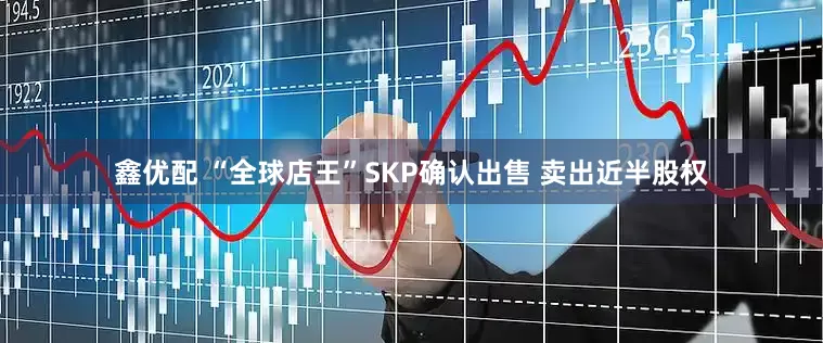 鑫优配 “全球店王”SKP确认出售 卖出近半股权