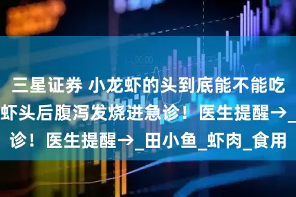 三星证券 小龙虾的头到底能不能吃？上海一女子嗦虾头后腹泻发烧进急诊！医生提醒→_田小鱼_虾肉_食用