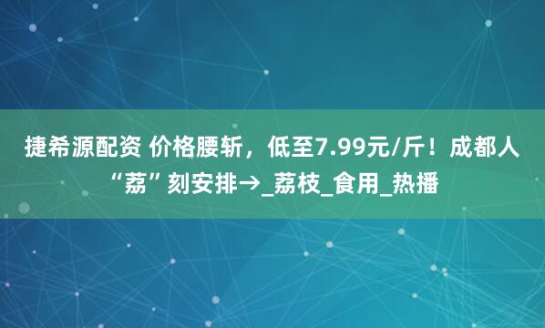 捷希源配资 价格腰斩，低至7.99元/斤！成都人“荔”刻安排→_荔枝_食用_热播