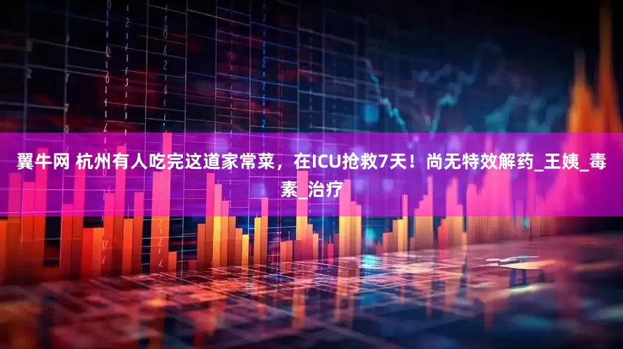 翼牛网 杭州有人吃完这道家常菜，在ICU抢救7天！尚无特效解药_王姨_毒素_治疗