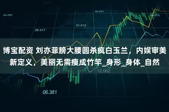 博宝配资 刘亦菲膀大腰圆杀疯白玉兰，内娱审美新定义，美丽无需瘦成竹竿_身形_身体_自然