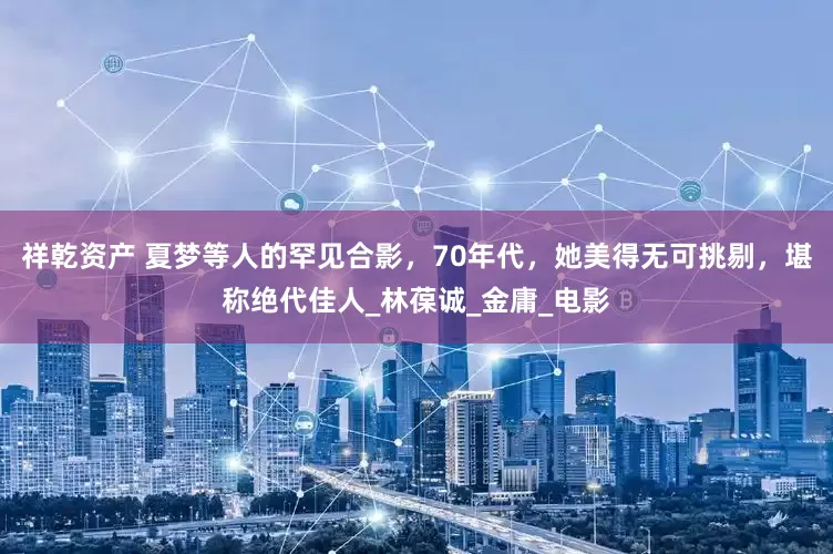 祥乾资产 夏梦等人的罕见合影，70年代，她美得无可挑剔，堪称绝代佳人_林葆诚_金庸_电影