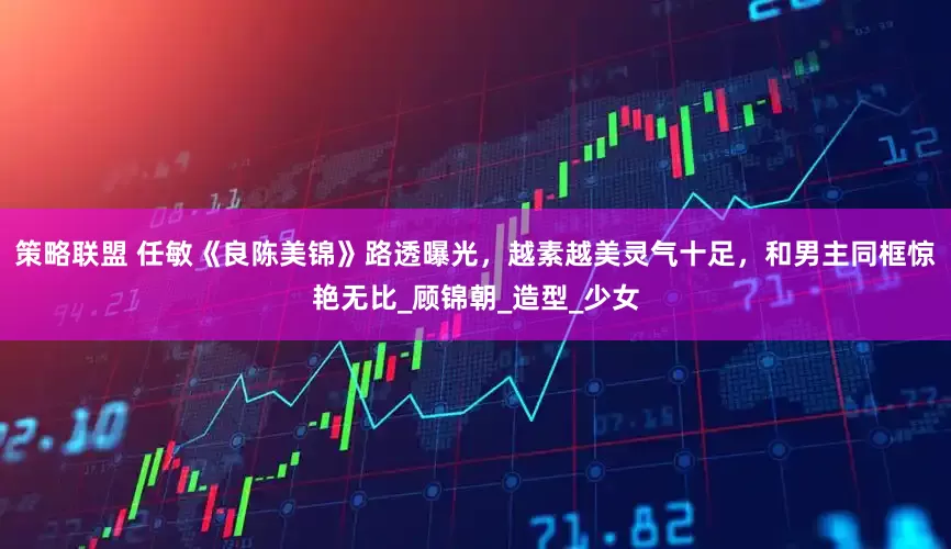 策略联盟 任敏《良陈美锦》路透曝光，越素越美灵气十足，和男主同框惊艳无比_顾锦朝_造型_少女