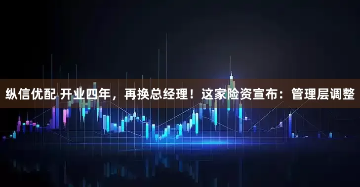 纵信优配 开业四年，再换总经理！这家险资宣布：管理层调整