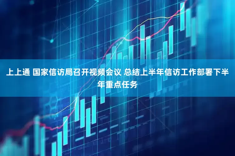 上上通 国家信访局召开视频会议 总结上半年信访工作部署下半年重点任务