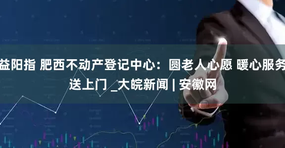 益阳指 肥西不动产登记中心：圆老人心愿 暖心服务送上门 _大皖新闻 | 安徽网