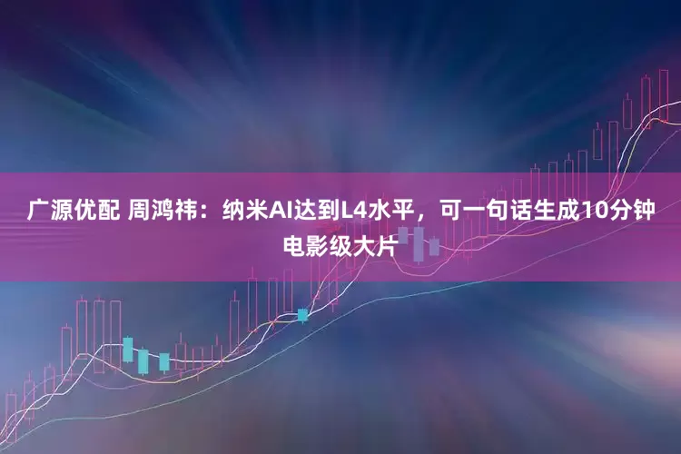 广源优配 周鸿祎：纳米AI达到L4水平，可一句话生成10分钟电影级大片