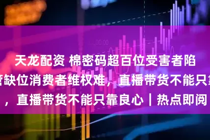 天龙配资 棉密码超百位受害者陷维权困局，监管缺位消费者维权难，直播带货不能只靠良心｜热点即阅
