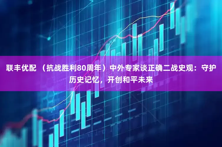 联丰优配 （抗战胜利80周年）中外专家谈正确二战史观：守护历史记忆，开创和平未来