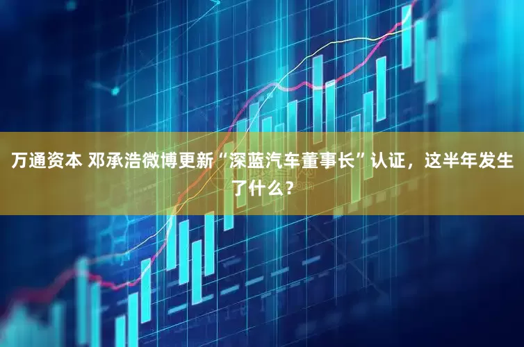 万通资本 邓承浩微博更新“深蓝汽车董事长”认证，这半年发生了什么？