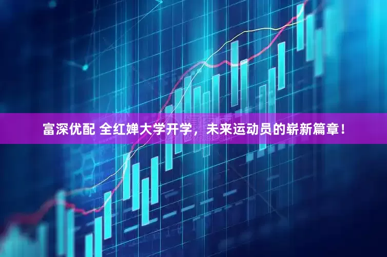 富深优配 全红婵大学开学，未来运动员的崭新篇章！