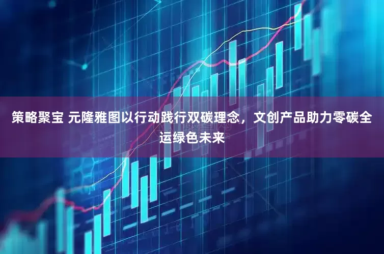 策略聚宝 元隆雅图以行动践行双碳理念，文创产品助力零碳全运绿色未来