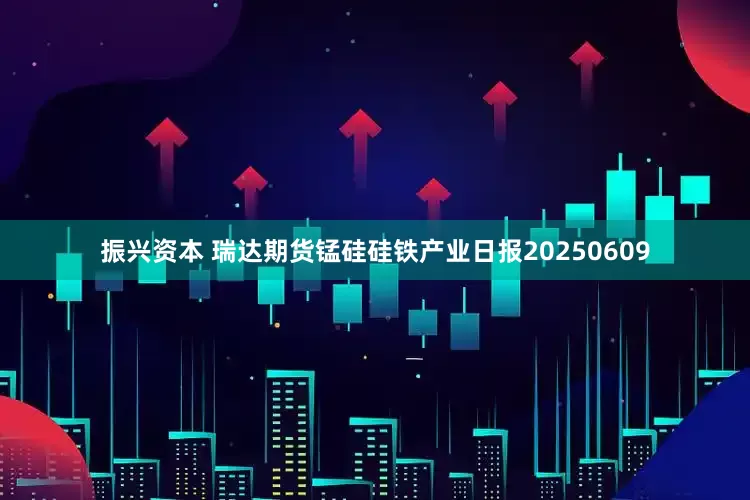 振兴资本 瑞达期货锰硅硅铁产业日报20250609