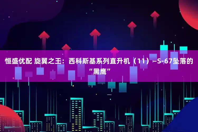 恒盛优配 旋翼之王：西科斯基系列直升机（11）—S-67坠落的“黑鹰”