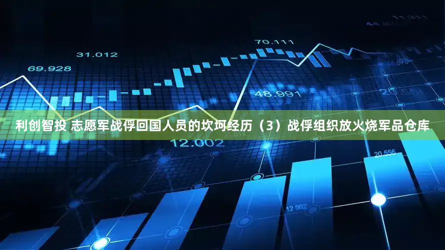 利创智投 志愿军战俘回国人员的坎坷经历（3）战俘组织放火烧军品仓库