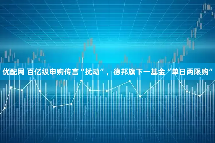 优配网 百亿级申购传言“扰动”，德邦旗下一基金“单日两限购”
