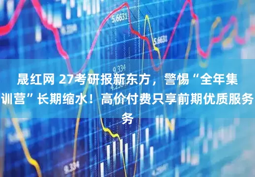 晟红网 27考研报新东方，警惕“全年集训营”长期缩水！高价付费只享前期优质服务