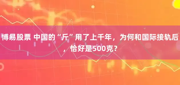 博易股票 中国的“斤”用了上千年，为何和国际接轨后，恰好是500克？