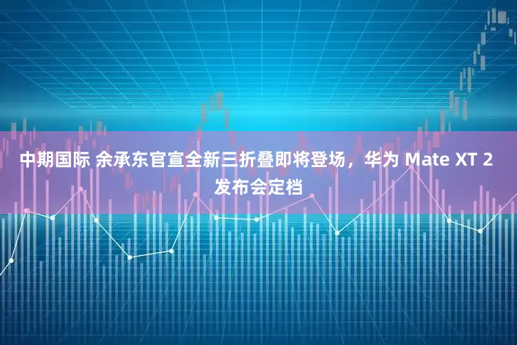 中期国际 余承东官宣全新三折叠即将登场，华为 Mate XT 2 发布会定档