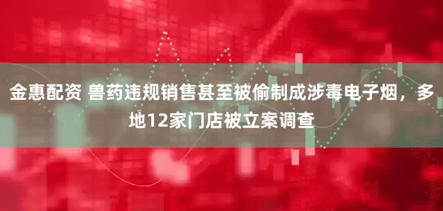 金惠配资 兽药违规销售甚至被偷制成涉毒电子烟，多地12家门店被立案调查